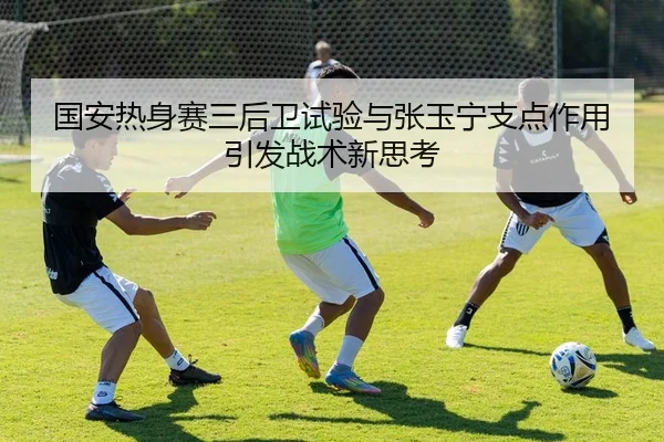 国安热身赛三后卫试验与张玉宁支点作用引发战术新思考