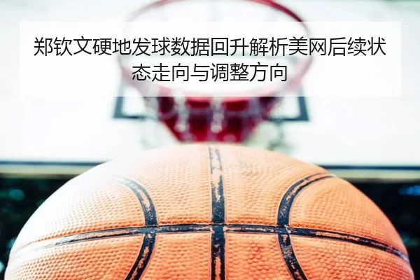郑钦文硬地发球数据回升解析美网后续状态走向与调整方向